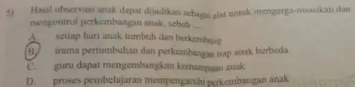 5)Hasil observasi anak dapat dijadikan sebagai alat untuk mengorga -masaikan dan mengontrol perkembangan anak, sebab __ A.setiap hari anak tumbuh dan berkembang (B)irama pertumbuhan