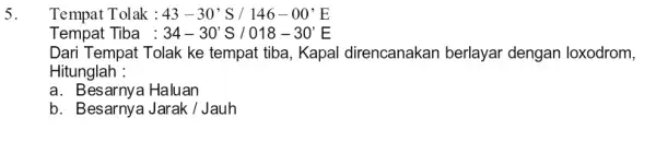 5. Tempat Tolak : 43-30's/146-00'E Tempat Tiba : 34-30'S/018-30'E Dari Tempat Tolak ke tempat tiba, Kapal direncanakan berlayar dengan loxodrom, Hitunglah : a. Besarnya