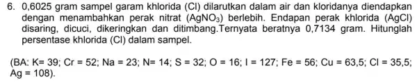 6. 0,6025 gram sampel garam khlorida (C)dilarutkan dalam air dan kloridanya diendapkan dengan menambahkan perak nitrat (AgNO_(3)) berlebih. Endapan perak khlorida (AgCl) disaring, dicuci