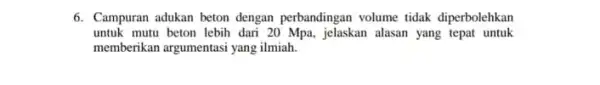 6. Campuran adukan beton dengan perbandingan volume tidak diperbolehkan untuk mutu beton lebih dari 20 Mpa, jelaskan alasan yang tepat untuk memberikan argumentasi yang