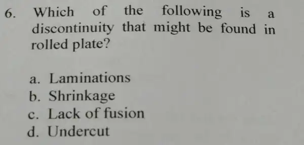 6. Which of the following is a discontinuity that might be found in rolled plate? a . Laminations b .Shrinkage c. Lack of fusion