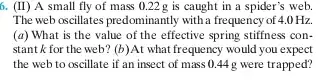 6. (II) A small fly of mass 0.22 g is caught in a spider's web. The web oscillates predominantly with a frequency of 4.0