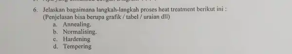 6. Jelaskan bagaimana langkah-langkah proses heat treatment berikut ini : (Penjelasan bisa berupa grafik / tabel / uraian dII) a. Annealing. b. Normalising. c.