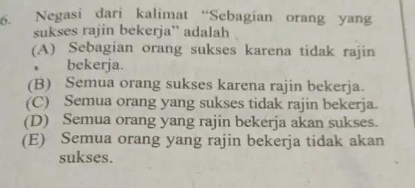 6. Negasi dari kalimat "Sebagian orang yang sukses rajin bekerja''adalah (A) Sebagian orang sukses karena tidak rajin bekerja. (B) Semua orang sukses karena rajin