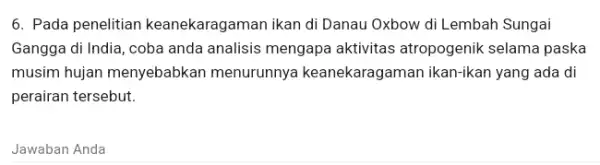 6. Pada penelitian keanekaragaman ikan di Danau Oxbow di Lembah Sungai Gangga di India, coba anda analisis mengapa aktivitas atropogenik selama paska musim hujan