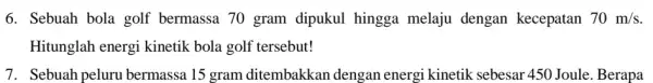 6. Sebuah bola golf bermassa 70 gram dipukul hingga melaju dengan kecepatan 70m/s Hitunglah energi kinetik bola golf tersebut! 7. Sebuah peluru bermassa 15