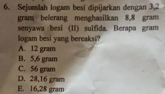 6. Sejumlah logam besi dipijarkan dengan 3,2 gram belerang menghasilkan 18,8 gram senyawa besi (II) sulfida. Berapa gram logam besi yang bereaksi? A. 12