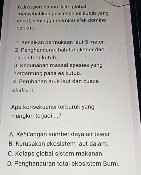 6.Jika perubahan iklim global menyebabkan pelelehan es kutub yang cepat, sehingga memicu efek domino berikut: 1. Kenaikan permukaan laut 5 meter. 2. Penghancuran habitat