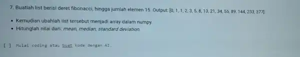 7. Buatlah list berisi deret fibonacci,hingga jumlah elemen 15. Output: [0,1,1,2,3,5,8,13,21,34,55,89,144,233,377] - Kemudian ubahlah list tersebut menjad array dalam numpy. - Hitunglah nilai dari