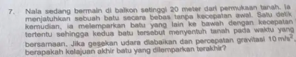 7. Nala sedang bermain di balkon setinggi 20 meter dari permukaan tanah. la menjatuhkan sebuah batu secara bebas tanpa kecepatan awal. Satu detik kemudian.ia