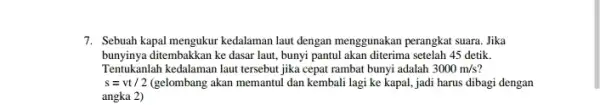 7. Sebuah kapal mengukur kedalaman laut dengan menggunakan perangkat suara. Jika bunyinya ditembakkan ke dasar laut bunyi pantul akan diterima setelah 45 detik. Tentukanlah