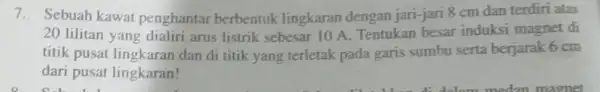 7. Sebuah kawat penghantar berbentuk lingkaran dengan jari-jari 8 cm dan terdiri atas 20 lilitan yang dialiri arus listrik sebesar 10 A. Tentukan besar