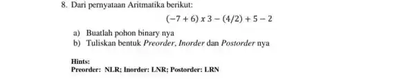 8. Dari pernyataan Aritmatika berikut: (-7+6)times 3-(4/2)+5-2 a) Buatlah pohon binary nya b) Tuliskan bentuk Preorder, Inorder dan Postorder nya Hints: Preorder: NLR; Inorder