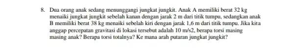 8. Dua orang anak sedang menunggangi jungkat jungkit.Anak A memiliki berat 32 kg menaiki jungkat jungkit dengan jarak 2 m dari titik tumpu, sedangkan