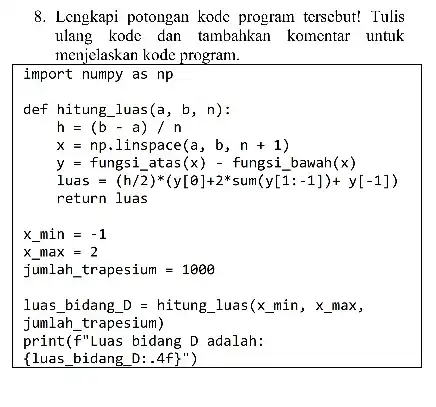 8. Lengkapi potongan kode program tcrsebut! Tulis ulang kodc dan tambahkan komentar untuk menjelaskan kode program. import numpy as np Iuas bidang D=hitung Luas(x