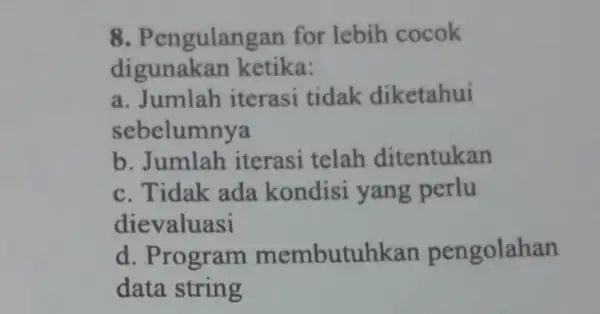 8 . Pengulangan for lebih cocok digunakan ketika: a. Jumlah iterasi tidak diketahui sebelumnya b. Jumlah iterasi telah ditentukan c. Tidak ada kondisi yang