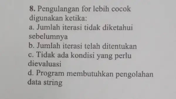 8. Pengulangan for lebih cocok digunakan ketika: a. Jumlah iterasi tidak diketahui sebelumnya b. Jumlah iterasi telah ditentukan c. Tidak ada kondisi yang perlu