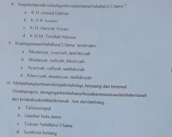 8 SuppokanpendirisekaligusketuapertamaNahdialah ul Ulama"? a. K.H Ahmad Dahlan b. KH.R Asnawi c. K.H. Hasyim Asyari d. K.H.M Tolchah Mansur 9. KepengurusanN Ihdlatul Ulama' terdiridari