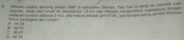 8. Wibowo adalah seorang pelajar SMP di kabupaten Sleman Tiap hari ia pergi ke sekolah naik sepeda.Jarak dari rumah ke sekolahny 1,8 km dan