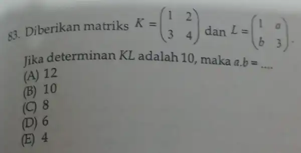 83. Diberikan matriks K=(} 1&2 3&4 ) dan L=(} 1&a b&3 ) Jika determinan KL adalah 10 , maka a.b=ldots (A) 12 (B) 10