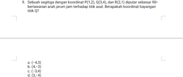 9. Sebuah segitiga dengan koordinat P(1,2),Q(3,4), dan R(2,1) diputar sebesar 90^circ berlawanan arah jarum jam terhadap titik asal. Berapakah koordinat bayangan titik Q? a