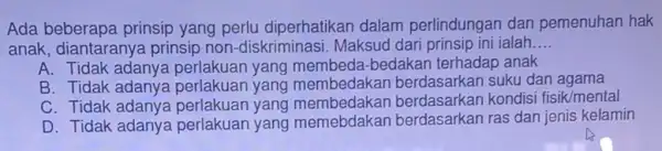 Ada beberapa prinsip yang perlu diperhatikan dalam perlindungan dan pemenuhan hak anak, diantaranya prinsip non-diskriminasi. Maksud dari prinsip ini ialah __ A. Tidak adanya