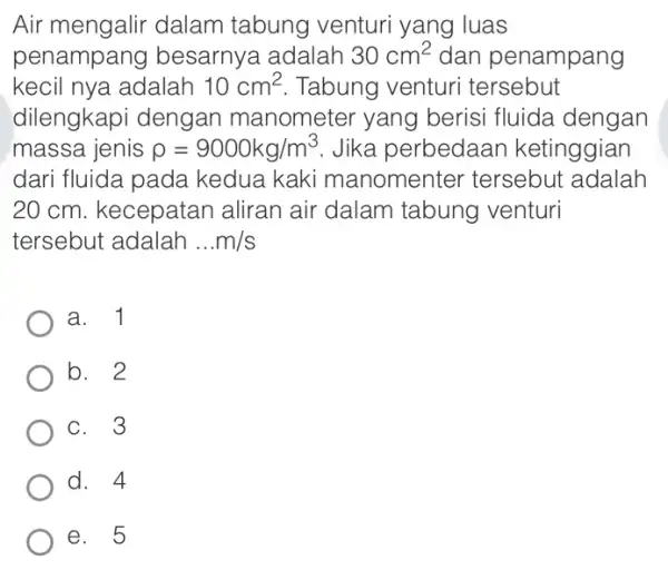 Air mengalir dalam tabung venturi yang luas penampang besarnya adalah 30cm^2 dan penampang kecil nya adalah 10cm^2 Tabung venturi tersebut dilengkapi dengan manometer yang