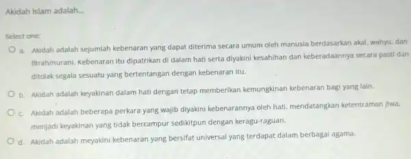 Akidah Islam adalah __ Select one: a. Akidah adalah sejumlah kebenaran yang dapat diterima secara umum oleh manusia berdasarkan akal, wahyu, dan fitrah/nurani. Kebenaran