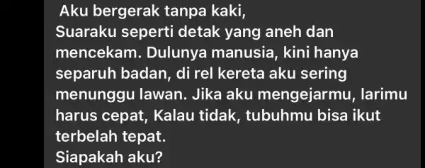 Aku bergerak tanpa kaki, Suaraku sepert detak yang aneh dan mencekam . Dulunya manusia , kini hanya separuh badan , di rel I kereta