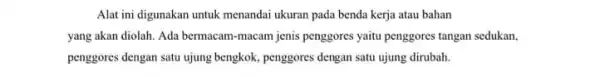 Alat ini digunakan untuk menandai ukuran pada benda kerja atau bahan yang akan diolah. Ada bermacam-macam jenis penggores yaitu penggores tangan sedukan. penggores dengan