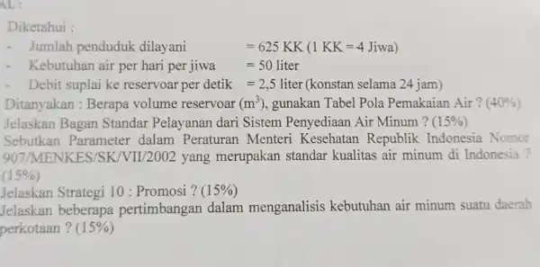 AL: Diketahui - Jumlah penduduk dilayani =625 KK (1KK=4Jiwa) Kebutuhan air per hari per jiwa jiwa=50 liter Debit suplai ke reservoar per detik=2,5 liter