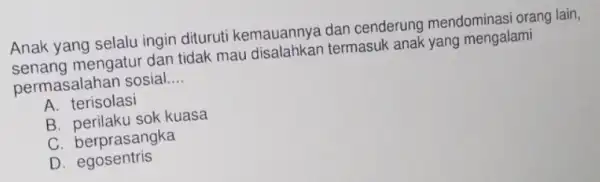 Anak yang selalu ingin dituruti kemauannye dan cenderung mendominasi orang lain, senang mengatur dan tidak mau termasuk anak yang mengalami permasalahan sosial __ A