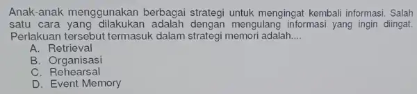 Anak-anak menggunakan berbagai strategi untuk mengingai kembali informasi. Salah satu cara mengulang informasi yang ingin diingat. Perlakuan tersebut termasuk dalam strategi memori adalah __