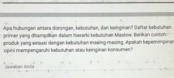 Apa hubungan antara dorongan, kebutuhan dan keinginan? Daftar kebutuhan primer yang ditampilkan dalam hierarki kebutuhar Maslow. Berikan contoh produk yang sesuai dengan kebutuhan masing-masing.