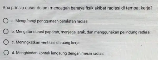 Apa prinsip dasar dalam mencegah bahaya fisik akibat radiasi di tempat kerja? a. Mengurangi penggunaan peralatan radiasi b. Mengatur durasi paparan menjaga jarak, dan