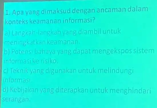 Apa yang dimaksud dengan ancaman dalam konteks keamanar informasi? a) Langkah-langkahyang diambiluntuk meningkatk an keamanan b) Potens bahaya yang dapat mengekspossistem informasike risiko c)