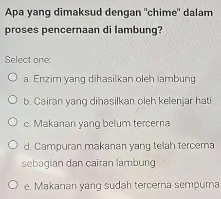 Apa yang dimaksud dengan "chime" dalam proses pencernaan di lambung? Select one: a. Enzim yang dihasilkan oleh lambung b. Cairan yang dihasilkan oleh kelenjar