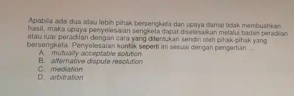 Apabila ada dua atau bersengketa dan upaya damai tidak membuahkan hasil, maka upaya penyelesaiar diselesaikar melalui badan peradilan atau luar peradilan yang ditentukar pihak-pihak