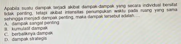 Apabila suatu dampak terjadi akibat dampak secara individual bersifat tidak penting, tetapi akibat intensitas penumpukan waktu pada ruang yang sama sehingga menjadi dampak penting,