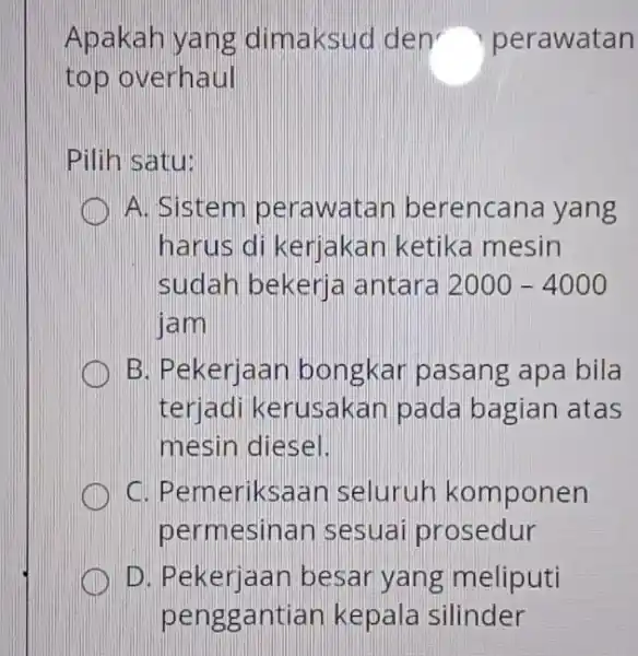 Apakah yang dimaksuo den perawatan top overhaul Pilih satu: A. Sistem perawatar berencana yang harus di kerjakar ketika mesin sudah bekerja antara 2000 -4000