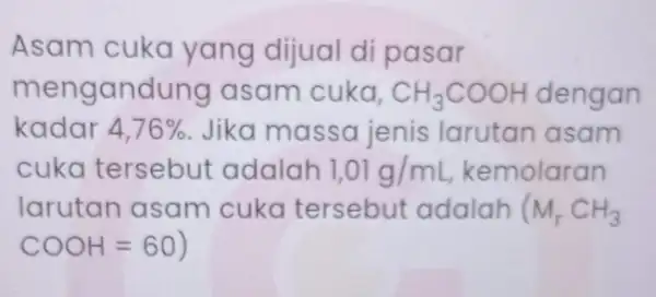 Asam cuka yang dijual di pasar mengandung asam cuka. CH_(3)COOH dengan kadar 4,76% Jika massa jenis larutan asam cuka tersebut adalah 1,01g/mL kemolaran larutan