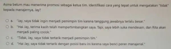 Asma belum mau menerima promosi sebagai ketua tim Identifikasi cara yang tepat untuk mengatakan "tidak" kepada manajernya, Jay? a. "Jay, saya tidak ingin menjadi