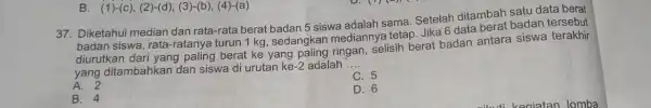 B. (1)-(c), (2)-(d)(3)-(b), (4)-(a) 37. Diketahui median dan rata-rata berat badan 5 siswa adalah sama Setelah ditambah satu data berat data badan siswa, rata-ratal