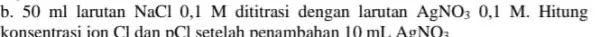 b. 50 ml larutan NaCl 0.1 M dititrasi dengan larutan AgNO_(3) 0,1 M. Hitung konsentrasi ion Cl dan DCI setelah penambahan 10 mL AgNO_(3)