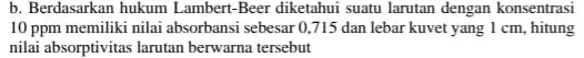 b. Berdasarkan hukum I ambert-Beer diketahui suatu larutan dengan konsentrasi 10 ppm memiliki nilai absorbansi sebesar 0,715 dan lebar kuvet yang 1 cm, hitung