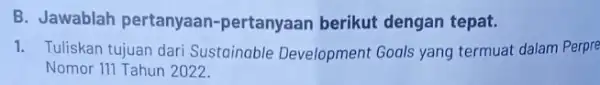 B. Jawablah pertanyaan -pertanyaan berikut dengan tepat. 1. Tuliskan tujuan dari Sustainable Development Goals yang termuat dalam Perpre Nomor 111 Tahun 2022.