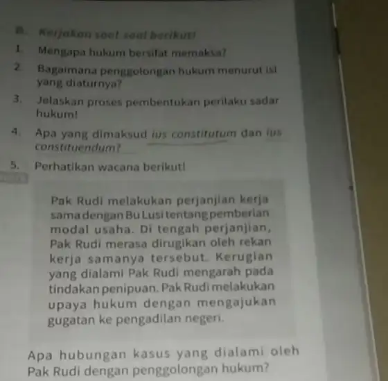 B. Kerjakan soal-soal berikut! 1. Mengapa hukum bersifat memaksa? 2. Bagaimana penggolongan hukum menurut isi yang diaturnya? 3.Jelaskan proses pembentukan perilaku sadar hukum! 4.