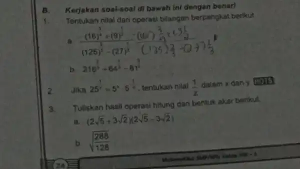 B. Kerjakan soal-soal di bawah Ini dengan benart 1. Tentukan nilai dari operasi bilangan berpangkat berikut ((16)^frac (3)/(4)+(9)^(1)/(2))((125)^(2)/(3)-(27)^(1)/(8))-((10)^frac (3)/(2)+(3(1)/(2)){(125)^{2 b 216^(2)/(3)+64^(1)/(3)-81^(3)/(4) Jika 25^(1)/(y)=5^xcdot 5^-(1)/(x)