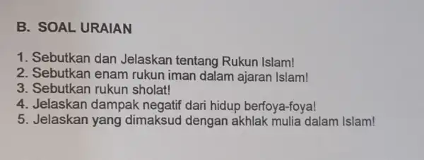 B. SOAL URAIAN 1. Sebutkan dan Jelaskan tentang Rukun Islam! 2. Sebutkan enam rukun iman dalam ajaran Islam! 3. Sebutkan rukun sholat! 4. Jelaskan