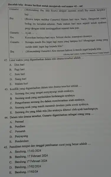 Bacalah teks drama berikut untuk menjawab soal nomor 42-42 Gunarto : (Memandang Tbu, lalu bicara dengan suasana sesal) Ibu masih berpikir lagi __ Ibu